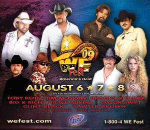 WE Fest 2009 - America's Best Country Music and Camping Festival  
August 6, 7 and 8, 2009
  
Soo Pass Ranch, Detroit Lakes, Minnesota
  
Tim McGraw, Toby Keith, Brooks and Dunn, Taylor Swift, Trace Adkins, Big and Rich with Cowboy Troy, Kellie Pickler, Craig Morgan, Sawyer Brown and More
